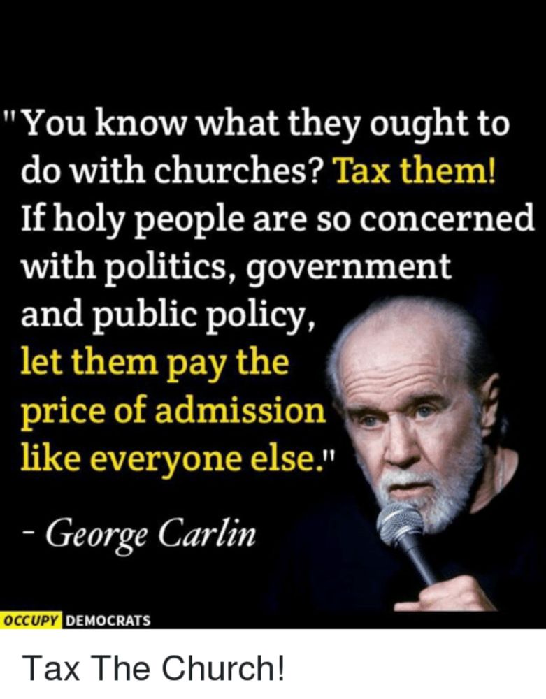 George Carlin photo: "You know what they ought to do with churches? Tax them!
If holy people are so concerned with politics, government and public policy, let them pay the price of admission like everyone else."
- George Carlin
OCCUPY DEMOCRATS
Tax The Church!