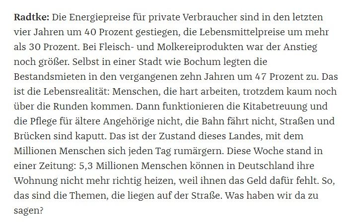 Ausschnitt "Zeit", Radtke: "Die Energiepreise für private Verbraucher sind in den letzten vier Jahren um 40 Prozent gestiegen, die Lebensmittelpreise um mehr als 30 Prozent. Bei Fleisch- und Molkereiprodukten war der Anstieg noch größer. Selbst in einer Stadt wie Bochum legten die Bestandsmieten in den vergangenen zehn Jahren um 47 Prozent zu. Das ist die Lebensrealität: Menschen, die hart arbeiten, trotzdem kaum noch über die Runden kommen. Dann funktionieren die Kitabetreuung und die Pflege für ältere Angehörige nicht, die Bahn fährt nicht, Straßen und Brücken sind kaputt. Das ist der Zustand dieses Landes, mit dem Millionen Menschen sich jeden Tag rumärgern. Diese Woche stand in einer Zeitung: 5,3 Millionen Menschen können in Deutschland ihre Wohnung nicht mehr richtig heizen, weil ihnen das Geld dafür fehlt. So, das sind die Themen, die liegen auf der Straße. Was haben wir da zu sagen?"
