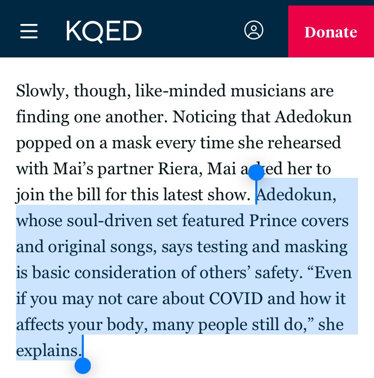 Quoted text: Adedokun, whose soul-driven set featured Prince covers and original songs, says testing and masking is basic consideration of others’ safety. “Even if you may not care about COVID and how it affects your body, many people still do,” she explains.