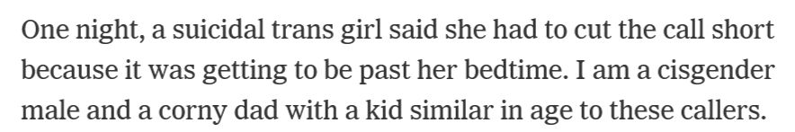 One night, a suicidal trans girl said she had to cut the call short because it was getting to be past her bedtime. I am a cisgender male and a corny dad with a kid similar in age to these callers. Before they hung up, I whisper-yelled into the phone that they could call again anytime.