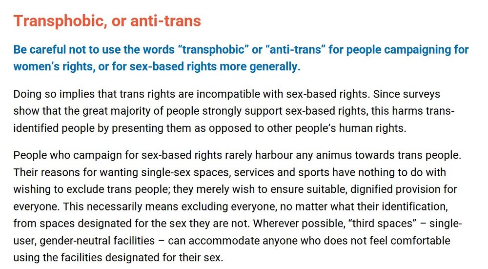 Transphobic, or anti-trans
Be careful not to use the words "transphobic" or "anti-trans" for people campaigning for women's rights, or for sex-based rights more generally.
Doing so implies that trans rights are incompatible with sex-based rights. Since surveys show that the great majority of people strongly support sex-based rights, this harms trans- identified people by presenting them as opposed to other people's human rights.
People who campaign for sex-based rights rarely harbour any animus towards trans people. Their reasons for wanting single-sex spaces, services and sports have nothing to do with wishing to exclude trans people; they merely wish to ensure suitable, dignified provision for everyone. This necessarily means excluding everyone, no matter what their identification, from spaces designated for the sex they are not. Wherever possible, "third spaces" - single- user, gender-neutral facilities can accommodate anyone who does not feel comfortable using the facilities designated for their sex.