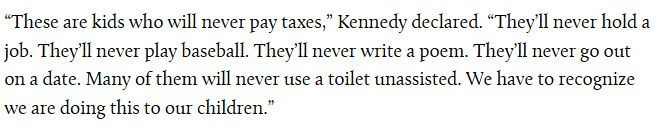 These are kids who will never pay taxes,” Kennedy declared. “They’ll never hold a job. They’ll never play baseball. They’ll never write a poem. They’ll never go out on a date. Many of them will never use a toilet unassisted. We have to recognize we are doing this to our children.” 