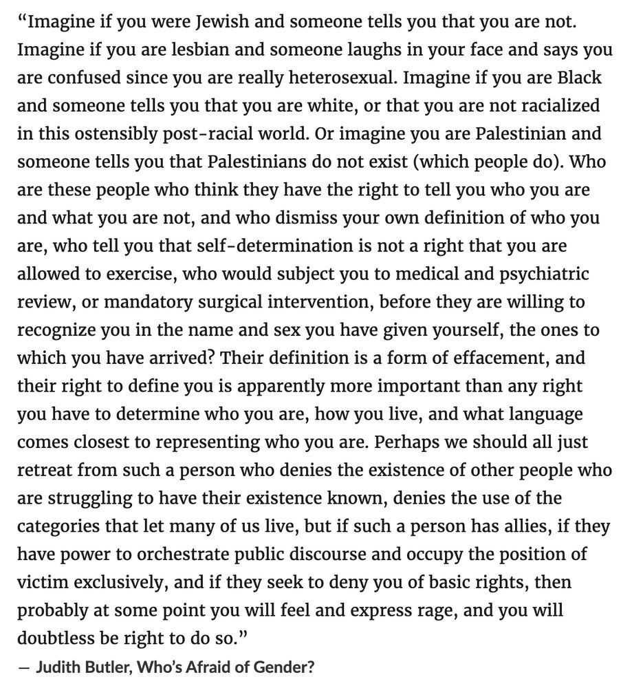 “Imagine if you were Jewish and someone tells you that you are not. Imagine if you are lesbian and someone laughs in your face and says you are confused since you are really heterosexual. Imagine if you are Black and someone tells you that you are white, or that you are not racialized in this ostensibly post-racial world. Or imagine you are Palestinian and someone tells you that Palestinians do not exist (which people do). Who are these people who think they have the right to tell you who you are and what you are not, and who dismiss your own definition of who you are, who tell you that self-determination is not a right that you are allowed to exercise, who would subject you to medical and psychiatric review, or mandatory surgical intervention, before they are willing to recognize you in the name and sex you have given yourself, the ones to which you have arrived? Their definition is a form of effacement, and their right to define you is apparently more important than any right you have to determine who you are, how you live, and what language comes closest to representing who you are. Perhaps we should all just retreat from such a person who denies the existence of other people who are struggling to have their existence known, denies the use of the categories that let many of us live, but if such a person has allies, if they have power to orchestrate public discourse and occupy the position of victim exclusively, and if they seek to deny you of basic rights, then probably at some point you will feel and express rage, and you will doubtless be right to do so.”
― Judith Butler, Who’s Afraid of Gender?