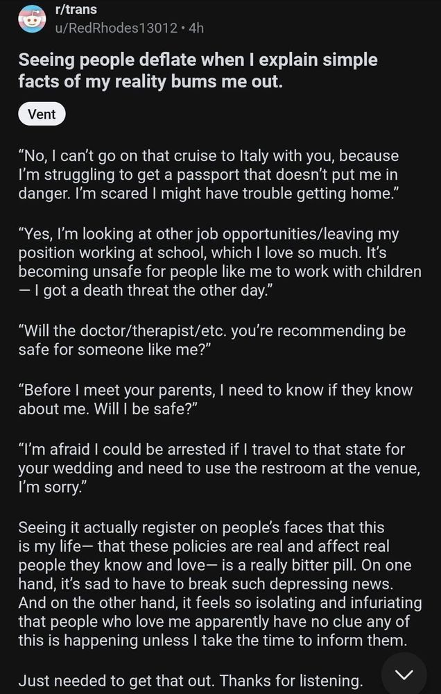 
r/trans
u/RedRhodes13012⚫ 4h
Seeing people deflate when I explain simple facts of my reality bums me out.
Vent
"No, I can't go on that cruise to Italy with you, because I'm struggling to get a passport that doesn't put me in danger. I'm scared I might have trouble getting home."
"Yes, I'm looking at other job opportunities/leaving my position working at school, which I love so much. It's becoming unsafe for people like me to work with children - I got a death threat the other day."
"Will the doctor/therapist/etc. you're recommending be safe for someone like me?"
"Before I meet your parents, I need to know if they know about me. Will I be safe?"
"I'm afraid I could be arrested if I travel to that state for your wedding and need to use the restroom at the venue, I'm sorry."
Seeing it actually register on people's faces that this is my life- that these policies are real and affect real people they know and love- is a really bitter pill. On one hand, it's sad to have to break such depressing news. And on the other hand, it feels so isolating and infuriating that people who love me apparently have no clue any of this is happening unless I take the time to inform them.
Just needed to get that out. Thanks for listening.