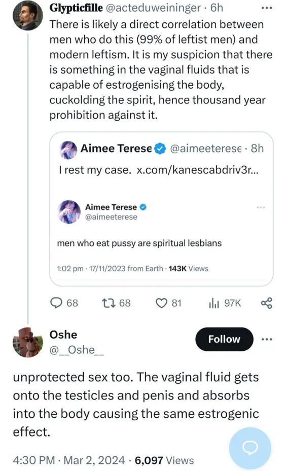 
Glypticfille @acteduweininger. 6h
There is likely a direct correlation between men who do this (99% of leftist men) and modern leftism. It is my suspicion that there is something in the vaginal fluids that is capable of estrogenising the body, cuckolding the spirit, hence thousand year prohibition against it.
Aimee Terese @aimeeterese. 8h
I rest my case. x.com/kanescabdriv3r...
Aimee Terese @aimeeterese
men who eat pussy are spiritual lesbians
1:02 pm 17/11/2023 from Earth 143K Views
68 1 68
81
l97K
Oshe
Follow
@Oshe
unprotected sex too. The vaginal fluid gets
onto the testicles and penis and absorbs
into the body causing the same estrogenic effect.
4:30 PM Mar 2, 2024 6,097 Views