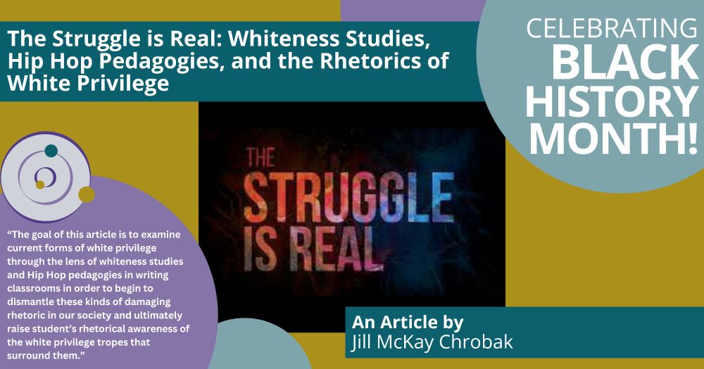 A postcard celebrating Black History Month. The title and author of an article are listed: “;The Struggle is Real: Whiteness Studies, Hip Hop Pedagogies, and the Rhetorics of White Privilege.’ An article by Jill McKay Chrobak.” There is a quote featured: “The goal of this article is to examine current forms of white privilege through the lens of whiteness studies and Hip Hop pedagogies in writing classrooms in order to begin to dismantle these kinds of damaging rhetoric in our society and ultimately raise student’s rhetorical awareness of the white privilege tropes that surround them.” There is an image that reads “the Stuggle is Real” in colorful letters on a black background.
