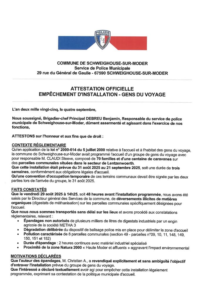 L'an deux mille vingt-cinq, le quatre septembre, Nous soussigné, Brigadier-chef Principal DEBREU Benjamin, Responsable du service de police municipale de Schweighouse-sur-Moder, dûment assermenté et agissant dans l'exercice de nos fonctions, ATTESTONS sur l'honneur et aux fins que de droit CONTEXTE RÉGLEMENTAIRE Qu'en application de la loi n° 2000-614 du 5 juillet 2000 relative à l'accueil et à l'habitat des gens du voyage, la commune de Schweighouse-sur-Moder avait programmé l'accueil d'un groupe de gens du voyage avec pour responsable M. CLAUDI Steeve, composé de 70 familles et d'une centaine de caravanes sur des parcelles communales situées dans le secteur de Lentzenwoerth. Que cette installation était prévue du 31 août 2025 au 21 septembre 2025, soit une durée de trois semaines, conformément aux obligations légales d'accueil. Qu'une convention d'occupation temporaire de ces terrains communaux devait être signée par les deux parties lors de l'arrivée du groupe, le 31 août 2025. FAITS CONSTATÉS Que le vendredi 29 août 2025 à 14h25, soit 48 heures avant l'installation programmée, nous avons été saisis par le Directeur général des Services de la commune, de déversements illicites de matières organiques (digestats de méthanisation) sur les parcelles communales spécifiquement désignées pour l'accueil. Que nous nous sommes transportés sans délai sur les lieux et avons procédé aux constatations réglementaires, relevant : • Épandages non autorisés de plusieurs milliers de litres de digestats industriels par un engin agricole de la société METHA 3 • Dégradation délibérée du dispositif de balisage police mis en place pour délimiter la zone d'accueil • Pollution caractérisée de 8 parcelles communales (section 49 - parcelles n°09, 10, 11, 148, 149, 150, 151 et 152) • Durée d'épandage : 2 heures continues avec matériel industriel spécialisé • Proximité de la zone Natura 2000 « Haute Moder et affluents » aggravant l'impact environnemental 