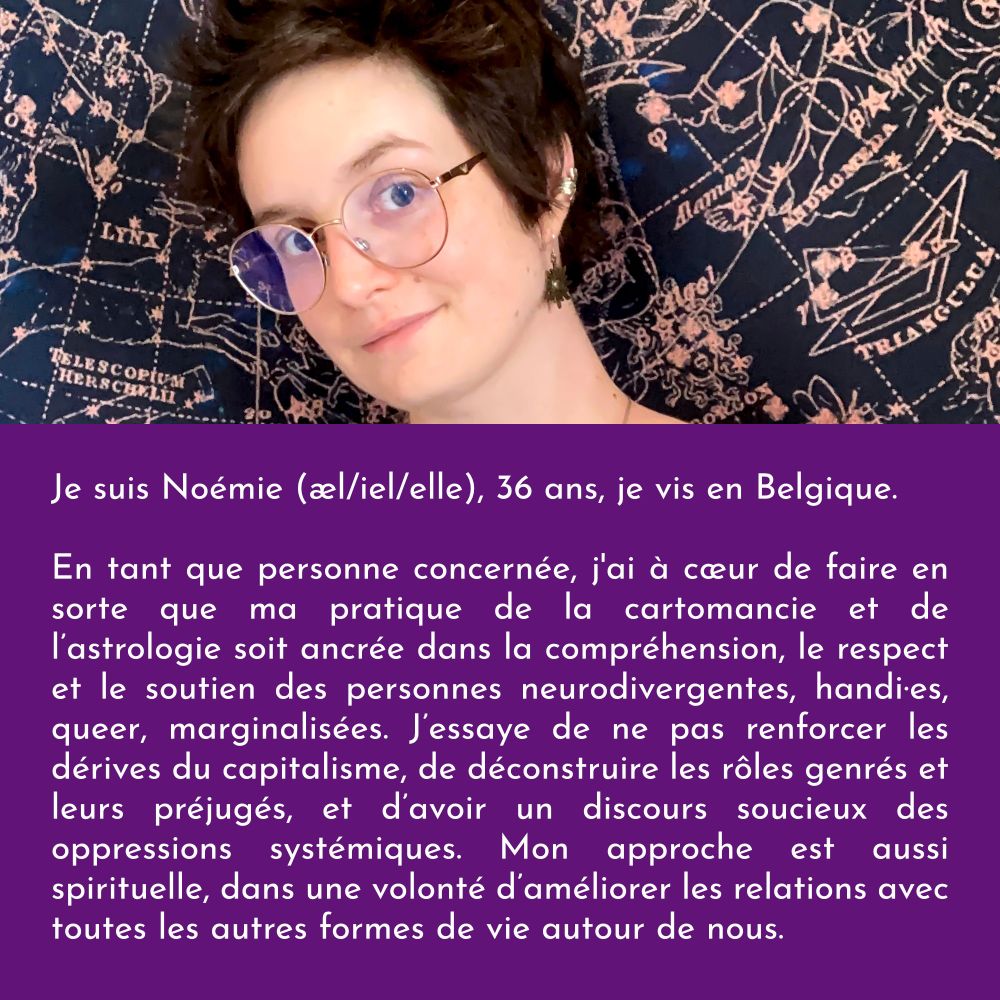 Je suis Noémie (æl/iel/elle), 36 ans, je vis en Belgique.

En tant que personne concernée, j'ai à cœur de faire en sorte que ma pratique de la cartomancie et de l’astrologie soit ancrée dans la compréhension, le respect et le soutien des personnes neurodivergentes, handi·es, queer, marginalisées. J’essaye de ne pas renforcer les dérives du capitalisme, de déconstruire les rôles genrés et leurs préjugés, et d’avoir un discours soucieux des oppressions systémiques. Mon approche est aussi spirituelle, dans une volonté d’améliorer les relations avec toutes les autres formes de vie autour de nous.