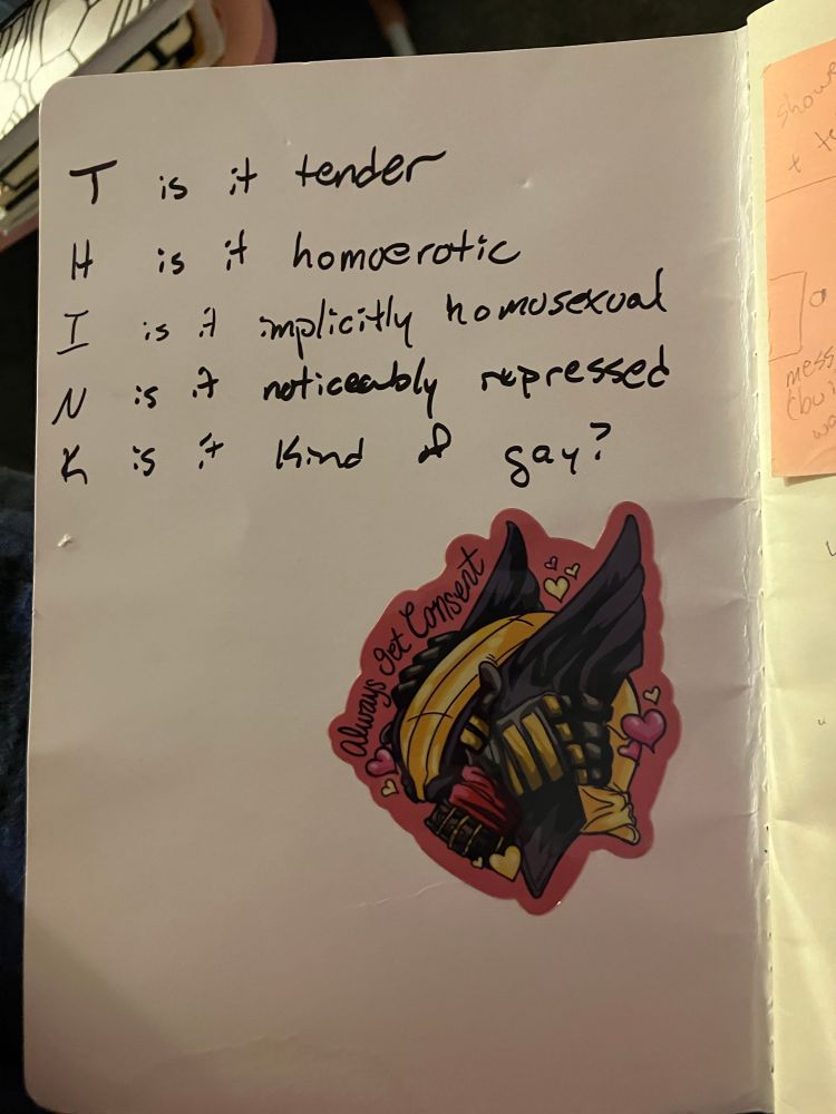 Inner cover of a softback notebook. In sharpie I have written:
“T - is it tender
H - is it homoerotic 
I - is it implicitly homosexual
N - is it noticeably repressed
K - is it kind of gay?”
Below, there is a sticker by @softcentetegg. “Always get Consent” is written in cursive next to a drawing of the Wolverine’s cowl/blowjob handles, on a pink background. Deadpool is holding the handles and there are yellow and pink hearts.