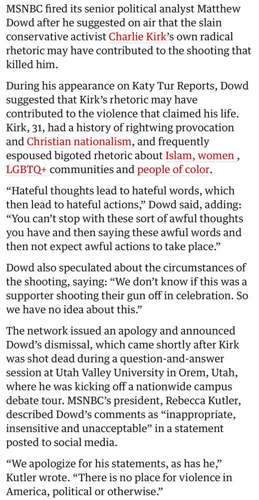 MSNBC fired its senior political analyst Matthew Dowd after he suggested on air that the slain conservative activist Charlie Kirk's own radical rhetoric may have contributed to the shooting that killed him.
During his appearance on Katy Tur Reports, Dowd suggested that Kirk's rhetoric may have contributed to the violence that claimed his life.
Kirk, 31, had a history of rightwing provocation and Christian nationalism, and frequently espoused bigoted rhetoric about Islam, women, LGBTQ+ communities and people of color.
"Hateful thoughts lead to hateful words, which then lead to hateful actions," Dowd said, adding:
"You can't stop with these sort of awful thoughts you have and then saying these awful words and then not expect awful actions to take place."
Dowd also speculated about the circumstances of the shooting, saying: "We don't know if this was a supporter shooting their gun off in celebration. So we have no idea about this."
The network issued an apology and announced Dowd's dismissal, which came shortly after Kirk was shot dead during a question-and-answer session at Utah Valley University in Orem, Utah, where he was kicking off a nationwide campus debate tour. MSNBC's president, Rebecca Kutler, described Dowd's comments as "inappropriate, insensitive and unacceptable" in a statement posted to social media.
"We apologize for his statements, as has he," Kutler wrote. "There is no place for violence in America, political or otherwise."