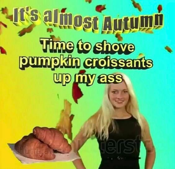 it’s almost autumn!
Time to shove
pumpkin croissants up my ass