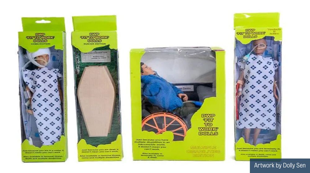 In 2023, Dolly made a series of DWP 'Fit for Work' Dolls. The doll boxes are in the colour of the Jobcentre logo, green and yellow, a branding not of corporate identity but a branding holding disabled pain. Each box has a different kind of doll to show who the DWP have declared 'fit for work', including people in comas, people with multiple health conditions, terminally ill people and people driven to suicide by the DWP. On the back of each box is a list of names of actual humans who have died in those circumstances. Dolly writes, “I wonder why we don't give children toys to show what their government is like”.