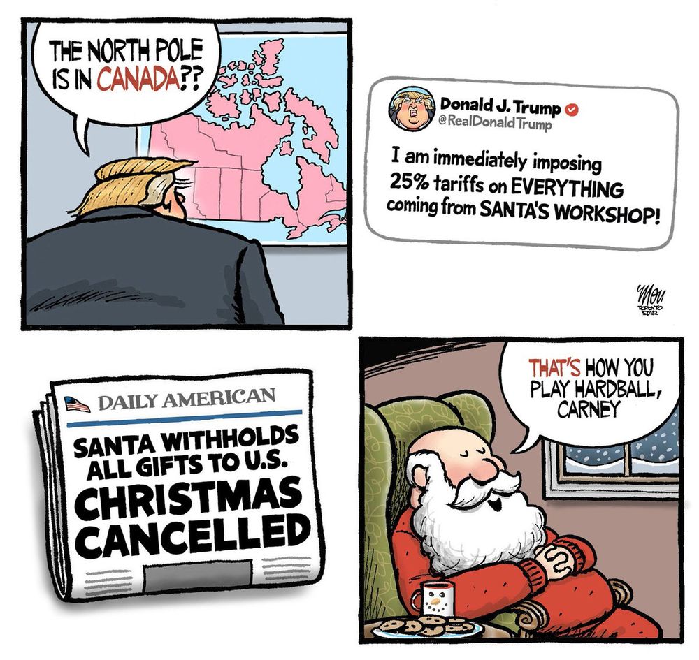 Trump learns the North Pole is in Canada, hits Santa with 25% tariff, shot of newspaper with headline that Santa is withholding all Christmas gifts to the US so Christmas is cancelled, then showing Santa sitting in a chair with milk and cookies at hand saying "That's how you play hardball, Carney."