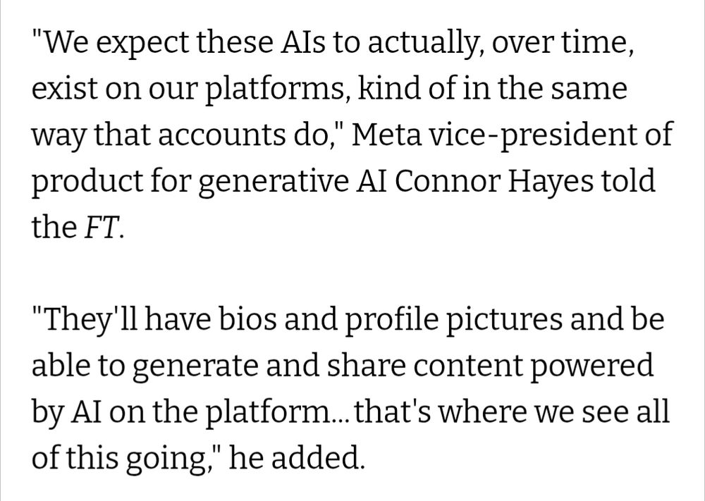 "We expect these Als to actually, over time, exist on our platforms, kind of in the same way that accounts do," Meta vice-president of product for generative AI Connor Hayes told the FT.

"They'll have bios and profile pictures and be able to generate and share content powered by Al on the platform... that's where we see all of this going," he added.