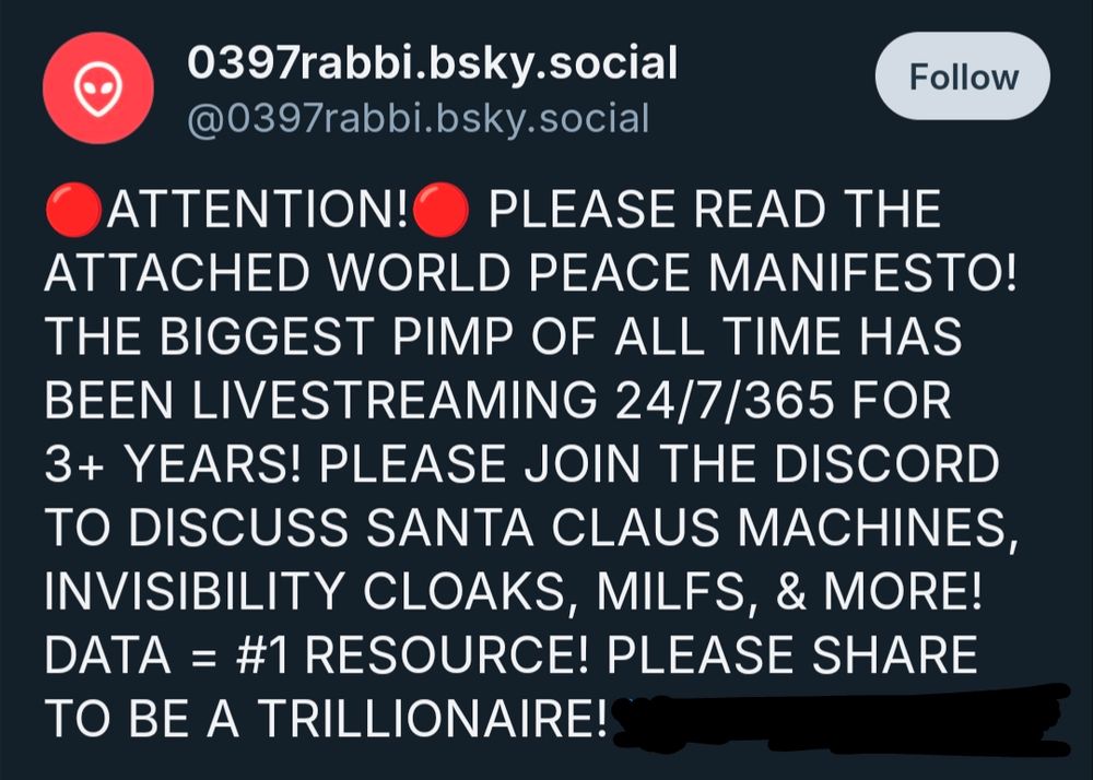 a bot spam post reading 
🔴ATTENTION!🔴 PLEASE READ THE ATTACHED WORLD PEACE MANIFESTO! THE BIGGEST PIMP OF ALL TIME HAS BEEN LIVESTREAMING 24/7/365 FOR 3+ YEARS! PLEASE JOIN THE DISCORD TO DISCUSS SANTA CLAUS MACHINES, INVISIBILITY CLOAKS, MILFS, & MORE! DATA = #1 RESOURCE! PLEASE SHARE TO BE A TRILLIONAIRE!