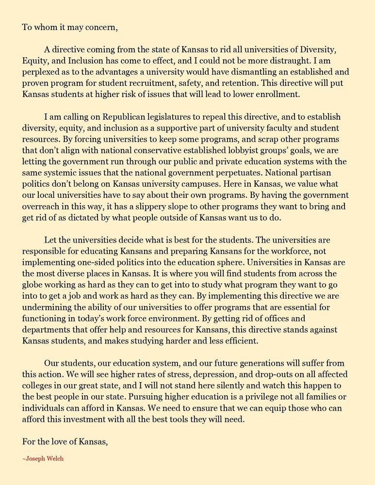 To whom it may concern,

	A directive coming from the state of Kansas to rid all universities of Diversity, Equity, and Inclusion has come to effect, and I could not be more distraught. I am perplexed as to the advantages a university would have dismantling an established and proven program for student recruitment, safety, and retention. This directive will put Kansas students at higher risk of issues that will lead to lower enrollment. 

	I am calling on Republican legislatures to repeal this directive, and to establish diversity, equity, and inclusion as a supportive part of university faculty and student resources. By forcing universities to keep some programs, and scrap other programs that don’t align with national conservative established lobbyist groups’ goals, we are letting the government run through our public and private education systems with the same systemic issues that the national government perpetuates. National partisan politics don’t belong on Kansas university campuses. Here in Kansas, we value what our local universities have to say about their own programs. By having the government overreach in this way, it has a slippery slope to other programs they want to bring and get rid of as dictated by what people outside of Kansas want us to do. 

	Let the universities decide what is best for the students. The universities are responsible for educating Kansans and preparing Kansans for the workforce, not implementing one-sided politics into the education sphere. Universities in Kansas are the most diverse places in Kansas. It is where you will find students from across the globe working as hard as they can to get into to study what program they want to go into to get a job and work as hard as they can. By implementing this directive we are undermining the ability of our universities to offer programs that are essential for functioning in today’s work force environment. By getting rid of offices and departments that offer help and resources for Kansans, …