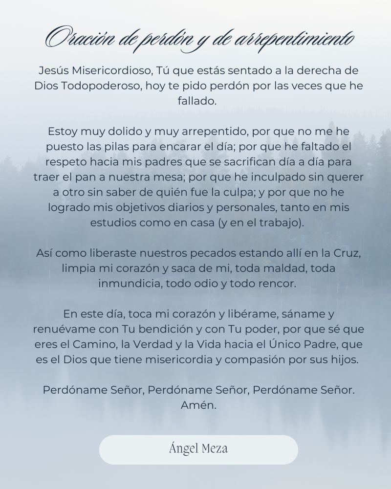 Oración de perdón y de arrepentimiento (hecho por mi) 

Jesús Misericordioso, Tú que estás sentado a la derecha de Dios Todopoderoso, hoy te pido perdón por las veces que he fallado. 

Estoy muy dolido y muy arrepentido, por que no me he puesto las pilas para encarar el día; por que he faltado el respeto hacia mis padres que se sacrifican día a día para traer el pan a nuestra mesa; por que he inculpado sin querer a otro sin saber de quién fue la culpa; y por que no he logrado mis objetivos diarios y personales, tanto en mis estudios como en casa (y en el trabajo). 

Así como liberaste nuestros pecados estando allí en la Cruz, limpia mi corazón y saca de mi, toda maldad, toda inmundicia, todo odio y todo rencor. 

En este día, toca mi corazón y libérame, sáname y renuévame con Tu bendición y con Tu poder, por que sé que eres el Camino, la Verdad y la Vida hacia el Único Padre, que es el Dios que tiene misericordia y compasión por sus hijos. 

Perdóname Señor, Perdóname Señor, Perdóname Señor. Amén.