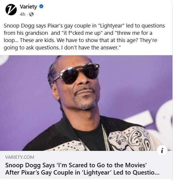 A Variety article post with a publicity shot of Snoop Dogg that reads:

Snoop Dogg says Pixar's gay couple in "Light-year" led to questions from his grandson and "it fucked me up" and "threw me for a loop... These are kids. We have to show that at this age? They're going to ask questions. I don't have the answer."

"The article headline sits below the picture, reading: Snoop Dogg Says 'I'm Scared to Go to the Movies' After Pixar's Gay Couple in 'Lightyear' Led to Questio..."