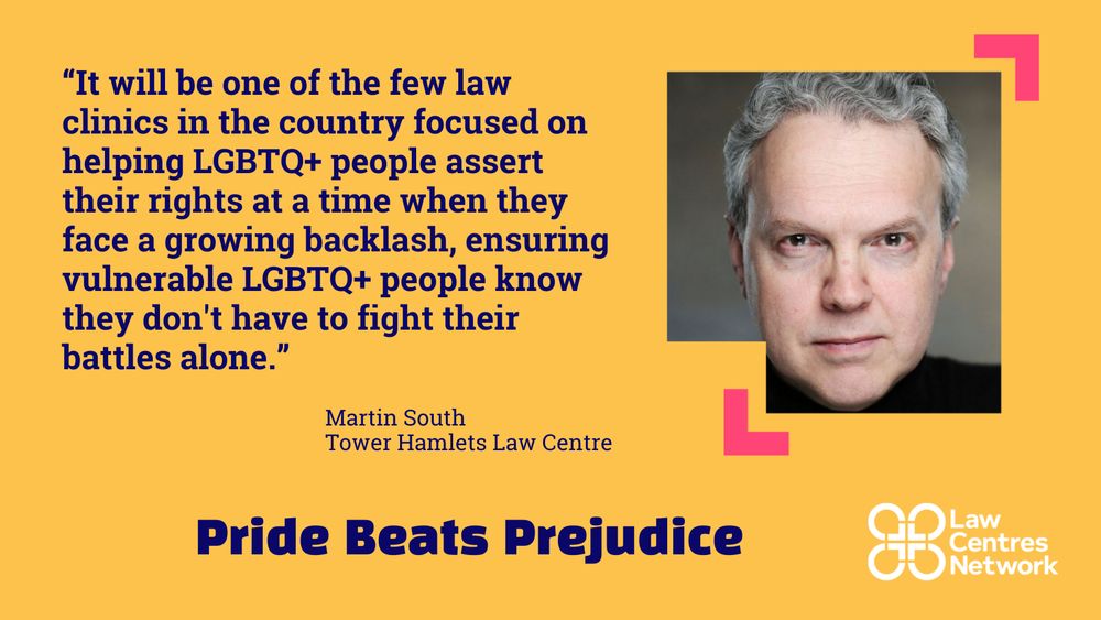 A quote from Tower Hamlets Law Centre chief executive, Martin South, which reads:

“It will be one of the few law clinics in the country focused on helping LGBTQ+ people assert their rights at a time when they face a growing backlash, ensuring vulnerable LGBTQ+ people know they don't have to fight their battles alone.”

Larger text below which reads: “Pride Beats Prejudice.”