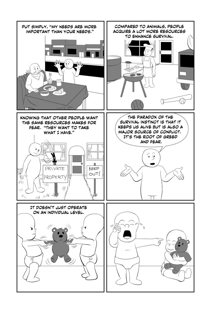 Put simply "My needs are more important than your needs." (A hungry man stares through a restaurant window at a man eating.) Compared to animals, people acquire a lot more resources to enhance survival. (A man barbecues burgers surrounded by a house, car, pool and sports equipment.) Knowing that other people want the same resources makes for fear. "They want to take what I have." (A man puts up signs that say "Private Property" and "Keep Out!") The paradox of the survival instinct is that it keeps us alive but is also a major source of conflict. It's the root of greed and fear. It doesn't just operate on an individual level. (Two babies fight over a teddy bear. When one takes it, the other cries.)