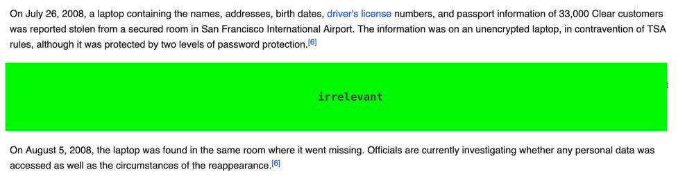 a screenshot of the wikipedia article for Registered Travelers reading:

On July 26, 2008, a laptop containing the names, addresses, birth dates, driver's license numbers, and passport information of 33,000 Clear customers was reported stolen from a secured room in San Francisco International Airport. The information was on an unencrypted laptop, in contravention of TSA rules, although it was protected by two levels of password protection.

a section is marked as irrelevant and redacted. the text continues:

On August 5, 2008, the laptop was found in the same room where it went missing. Officials are currently investigating whether any personal data was accessed as well as the circumstances of the reappearance.