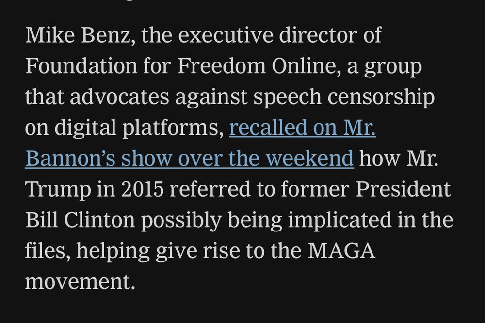 screen shot from my local paper: “Mike Benz, the executive director of Foundation for Freedom Online, a group that advocates against speech censorship on digital platforms, recalled on Mr. Bannon’s show over the weekend how Mr. Trump in 2015 referred to former President Bill Clinton possibly being implicated in the files, helping give rise to the MAGA movement.”