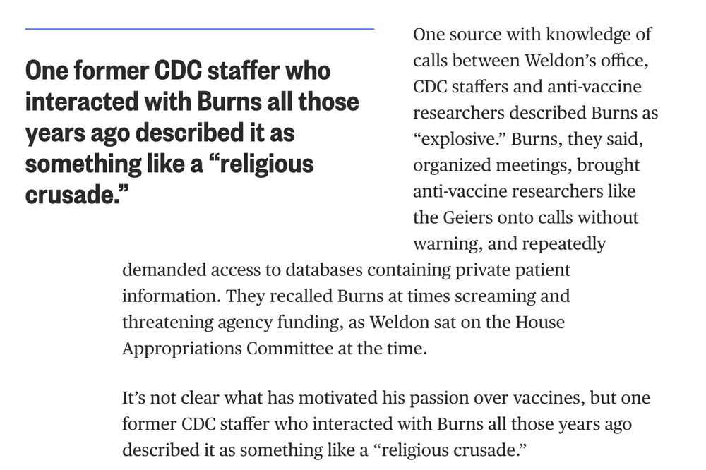"One source with knowledge of calls between Weldon’s office, CDC staffers and anti-vaccine researchers described Burns as “explosive.” Burns, they said, organized meetings, brought anti-vaccine researchers like the Geiers onto calls without warning, and repeatedly demanded access to databases containing private patient information. They recalled Burns at times screaming and threatening agency funding, as Weldon sat on the House Appropriations Committee at the time.

It’s not clear what has motivated his passion over vaccines, but one former CDC staffer who interacted with Burns all those years ago described it as something like a “religious crusade.”"