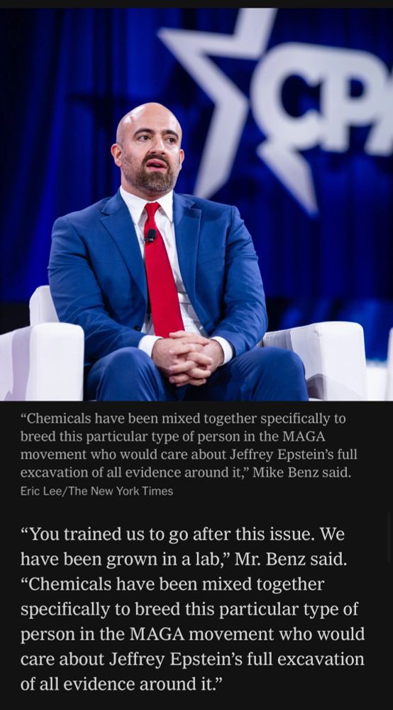 Benz commenting in the paper of record “You trained us to go after this issue. We have been grown in a lab,” Mr. Benz said. “Chemicals have been mixed together specifically to breed this particular type of person in the MAGA movement who would care about Jeffrey Epstein’s full excavation of all evidence around it.”

He expressed exasperation at the “the idea that you would just snap that shut.”
