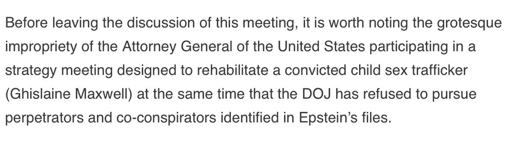 “Before leaving the discussion of this meeting, it is worth noting the grotesque impropriety of the Attorney General of the United States participating in a strategy meeting designed to rehabilitate a convicted child sex trafficker (Ghislaine Maxwell) at the same time that the DOJ has refused to pursue perpetrators and co-conspirators identified in Epstein’s files.”