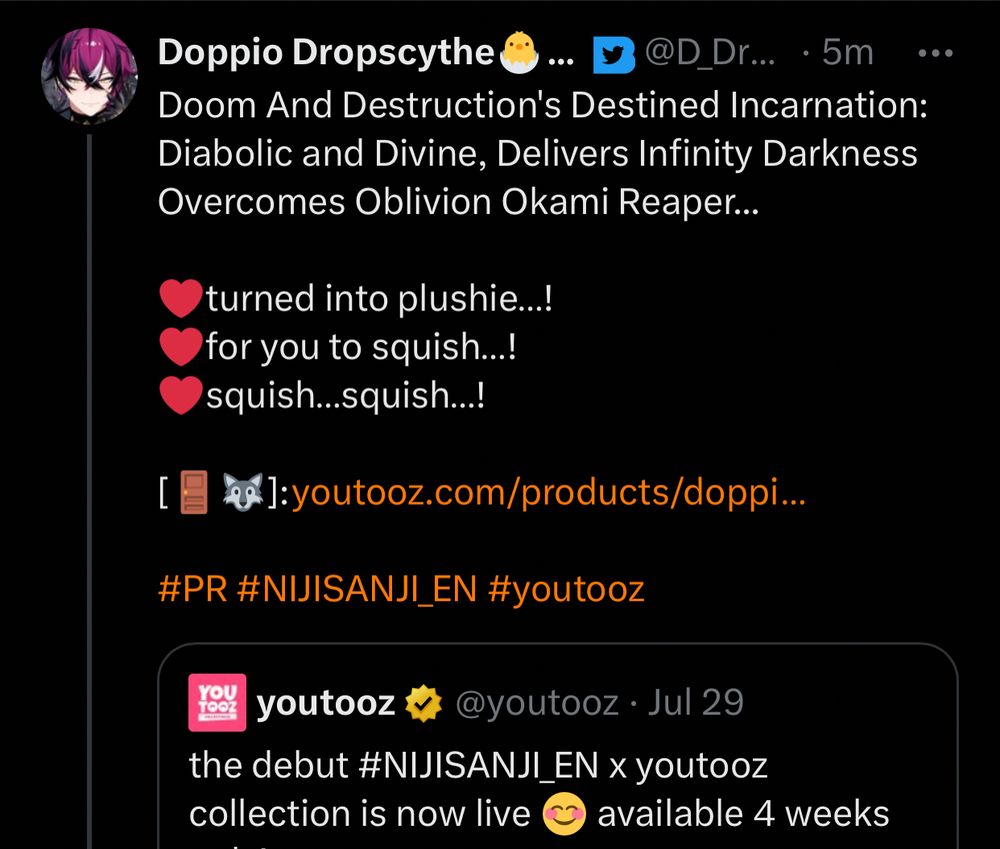 doppio tweet 

Doom And Destruction's Destined Incarnation: Diabolic and Divine, Delivers Infinity Darkness Overcomes Oblivion Okami Reaper... 

❤️turned into plushie…!
❤️for you to squish…!
❤️squish…squish…!

[🚪🐺]: https://youtooz.com/products/doppio-plush-9-inch