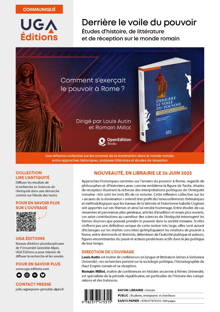 Flyer publicitaire UGA Editions : 
NOUVEAUTÉ, EN LIBRAIRIE LE 26 JUIN 2025
Approches historiques centrées sur l’envers du pouvoir à Rome, regards de philosophes et d’historiens avec comme emblème la figure de Tacite, études de réception illustrant la richesse des interprétations politiques de l’Antiquité romaine : tels sont les trois fils de ce volume. Cette réflexion collective sur les « arcanes de la domination » entend tirer profit des renouvellements thématiques et méthodologiques que les travaux de la latiniste et historienne Isabelle Cogitore ont apportés sur ces thèmes et ainsi lui rendre hommage. Entre études de cas resserrées et panoramas plus généraux, articles d’érudition et essais plus ouverts, ces seize contributions au carrefour des sciences de l’Antiquité interrogent les formes diverses que pouvait prendre le pouvoir dans la société romaine. Si elles n’offrent pas une définition unique de cette notion très large, elles sont autant d’éclairages sur les réalités concrètes qu’impliquaient les relations de pouvoir à Rome, entre dominants et dominés, détenteurs de l’autorité publique et auteurs, figures encombrantes du passé et acteurs postérieurs actifs dans le jeu politique de leur temps.
DIRECTION DE L’OUVRAGE
Louis Autin est maître de conférences en langue et littérature latines à Sorbonne Université ; ses recherches portent sur la sociologie politique, l’historiographie du Haut Empire romain et sa réception.
Romain Millot, maître de conférences en histoire ancienne à Nîmes Université, est spécialiste de la période républicaine, en particulier de l’histoire des conspirations et des trahisons.