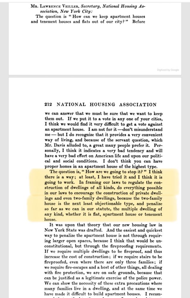 From the NAHB proceedings, 1913:

MR. LAWRENCE VEILLER, Secretary, National Housing As-
sociation, New York City:
The question is "How can we keep apartment houses and tenement houses and flats out of our city?" Before

212 NATIONAL HOUSING ASSOCIATION
we can answer that we must be sure that we want to keep them out. If we put it to a vote in any one of your cities, I think we would find it very difficult to get a vote against an apartment house. I am not for it —don't misunderstand me — but I do recognize that it provides a very convenient way of living, and because of the servant question, which Mr. Davis alluded to, a great many people prefer it. Per-sonally, I think it indicates a very bad tendency and will have a very bad effect on American life and upon our political and social conditions.
I don't think you can have
proper homes in an apartment house of the highest type.
The question is, " How are we going to stop it?" I think there is a way; at least, I have tried it and I think it is going to work. In framing our laws to regulate the construction of dwellings of all kinds, do everything possible in our laws to encourage the construction of private dwellings and even two-family dwellings, because the two-family house is the next least objectionable type, and penalize so far as we can in our statute, the multiple dwelling of any kind, whether it is flat, apartment house or tenement house.
It