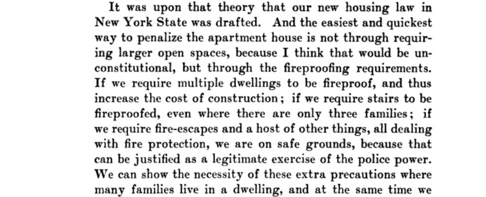 It was upon that theory that our new housing law in New York State was drafted. And the easiest and quickest way to penalize the apartment house is not through requiring larger open spaces, because I think that would be un-constitutional, but through the fireproofing requirements.
If we require multiple dwellings to be fireproof, and thus increase the cost of construction; if we require stairs to be fireproofed, even where there are only three families; if we require fire-escapes and a host of other things, all dealing with fire protection, we are on safe grounds, because that can be justified as a legitimate exercise of the police power.
We can show the necessity of these extra precautions where many families live in a dwelling, and at the same time we