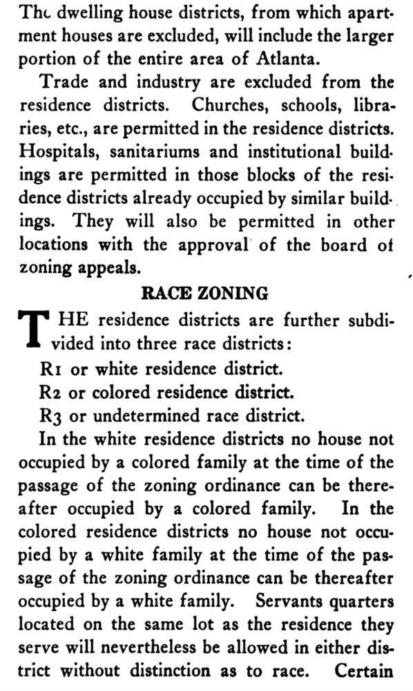 An excerpt from THE ATLANTA ZONE PLAN Report Outlining a Tentative Zone Plan for Atlanta, by Robert H. Whitten, Consultant to the City Planning
Commission. 1922

…The dwelling house districts, from which apartment houses are excluded, will include the larger portion of the entire area of Atlanta.
Trade and industry are excluded from the residence districts. Churches, schools, libra-ries, etc., are permitted in the residence districts.
Hospitals, sanitariums and institutional build. ings are permitted in those blocks of the resi. dence districts already occupied by similar build. ings. They will also be permitted in other locations with the approval of the board of zoning appeals.
RACE ZONING
THE residence districts are further subdivided into three race districts:
R1 or white residence district.
R2 or colored residence district.
R3 or undetermined race district.
In the white residence districts no house not occupied by a colored family at the time of the passage of the zoning ordinance can be thereafter occupied by a colored family. In the colored residence districts no house not occupied by a white family at the time of the passage of the zoning ordinance can be thereafter occupied by a white family. Servants quarters located on the same lot as the residence they serve will nevertheless be allowed in either district without distinction as to race…