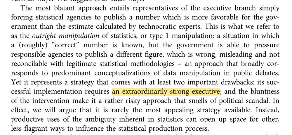 The most blatant approach entails representatives of the executive branch simply forcing statistical agencies to publish a number which is more favorable for the government than the estimate calculated by technocratic experts. This is what we refer to as the outright manipulation of statistics, or type 1 manipulation: a situation in which a(roughly)“correct” number is known, but the government is able to pressure responsible agencies to publish a different figure, which is wrong, misleading and not reconcilable with legitimate statistical methodologies – an approach that broadly corresponds to predominant conceptualizations of data manipulation in public debates. Yetitrepresentsastrategythatcomeswithatleasttwoimportantdrawbacks:itssuccessful implementation requires an extraordinarily strong executive; and the bluntness of the intervention make it a rather risky approach that smells of political scandal. In effect, we will argue that it is rarely the most appealing strategy available. Instead, productive uses of the ambiguity inherent in statistics can open up space for other, less flagrant ways to influence the statistical production process.