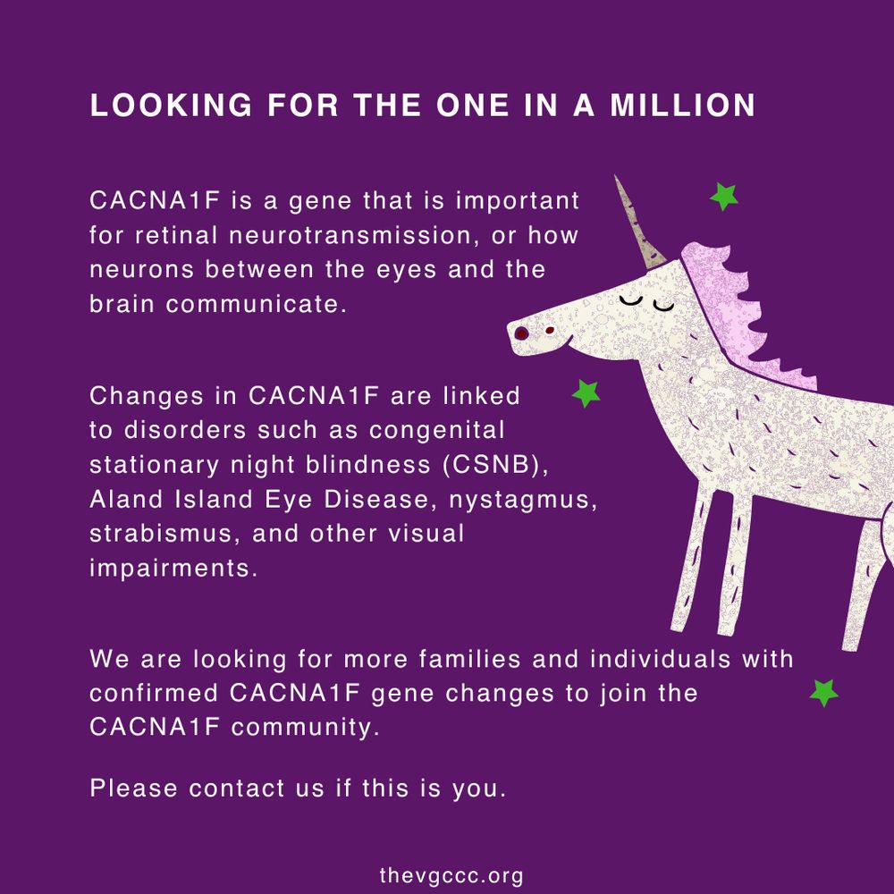 Purple graphic featuring a unicorn with pink mane and green stars. White text reads:
“LOOKING FOR THE ONE IN A MILLION
CACNA1F is a gene that is important for retinal neurotransmission, or how neurons between the eyes and the brain communicate.
Changes in CACNA1F are linked to disorders such as congenital stationary night blindness (CSNB), Aland Island Eye Disease, nystagmus, strabismus, and other visual impairments.
We are looking for more families and individuals with confirmed CACNA1F gene changes to join the CACNA1F community.
Please contact us if this is you.”
Website: thevgccc.org