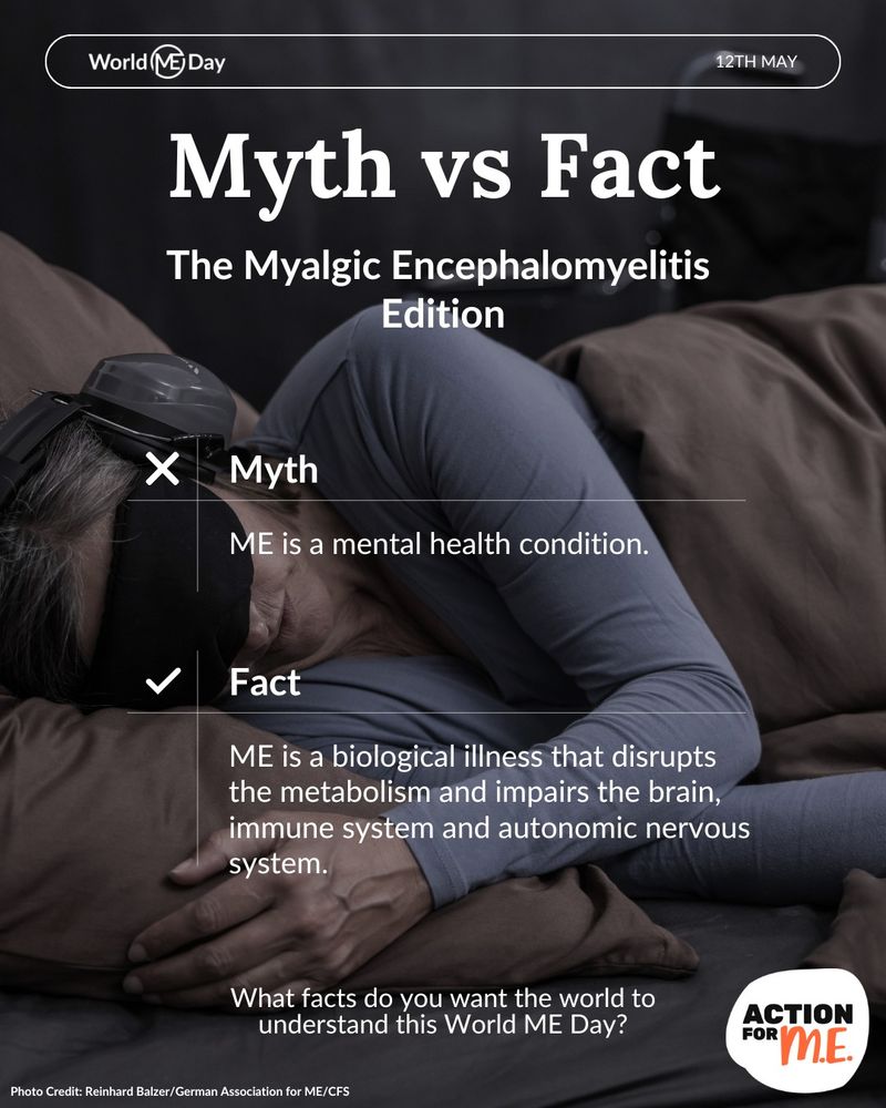 World ME Alliance graphic. Photo of a person led in bed with an eye mask & ear defenders on. Text in white from top to bottom: 'Myth vs Fact. The Myalgic Encephalomyelitis Edition. Myth: ME is a mental health condition. Fact: ME is a biological illness that disrupts the metabolism & impairs the brain, immune system & autonomic nervous system. What facts do you want the world to understand this World ME Day?'