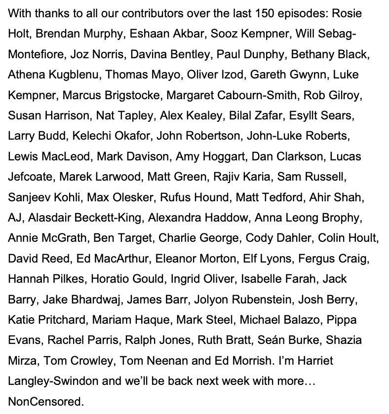 With thanks to all our contributors over the last 150 episodes: Rosie Holt, Brendan Murphy, Eshaan Akbar, Sooz Kempner, Will Sebag-Montefiore, Joz Norris, Davina Bentley, Paul Dunphy, Bethany Black, Athena Kugblenu, Thomas Mayo, Oliver Izod, Gareth Gwynn, Luke Kempner, Marcus Brigstocke, Margaret Cabourn-Smith, Rob Gilroy, Susan Harrison, Nat Tapley, Alex Kealey, Bilal Zafar, Esyllt Sears, Larry Budd, Kelechi Okafor, John Robertson, John-Luke Roberts, Lewis MacLeod, Mark Davison, Amy Hoggart, Dan Clarkson, Lucas Jefcoate, Marek Larwood, Matt Green, Rajiv Karia, Sam Russell, Sanjeev Kohli, Max Olesker, Rufus Hound, Matt Tedford, Ahir Shah, AJ, Alasdair Beckett-King, Alexandra Haddow, Anna Leong Brophy, Annie McGrath, Ben Target, Charlie George, Cody Dahler, Colin Hoult, David Reed, Ed MacArthur, Eleanor Morton, Elf Lyons, Fergus Craig, Hannah Pilkes, Horatio Gould, Ingrid Oliver, Isabelle Farah, Jack Barry, Jake Bhardwaj, James Barr, Jolyon Rubenstein, Josh Berry, Katie Pritchard, Mariam Haque, Mark Steel, Michael Balazo, Pippa Evans, Rachel Parris, Ralph Jones, Ruth Bratt, Seán Burke, Shazia Mirza, Tom Crowley, Tom Neenan and Ed Morrish. I'm Harriet Langley-Swindon and we'll be back next week with more... NonCensored.