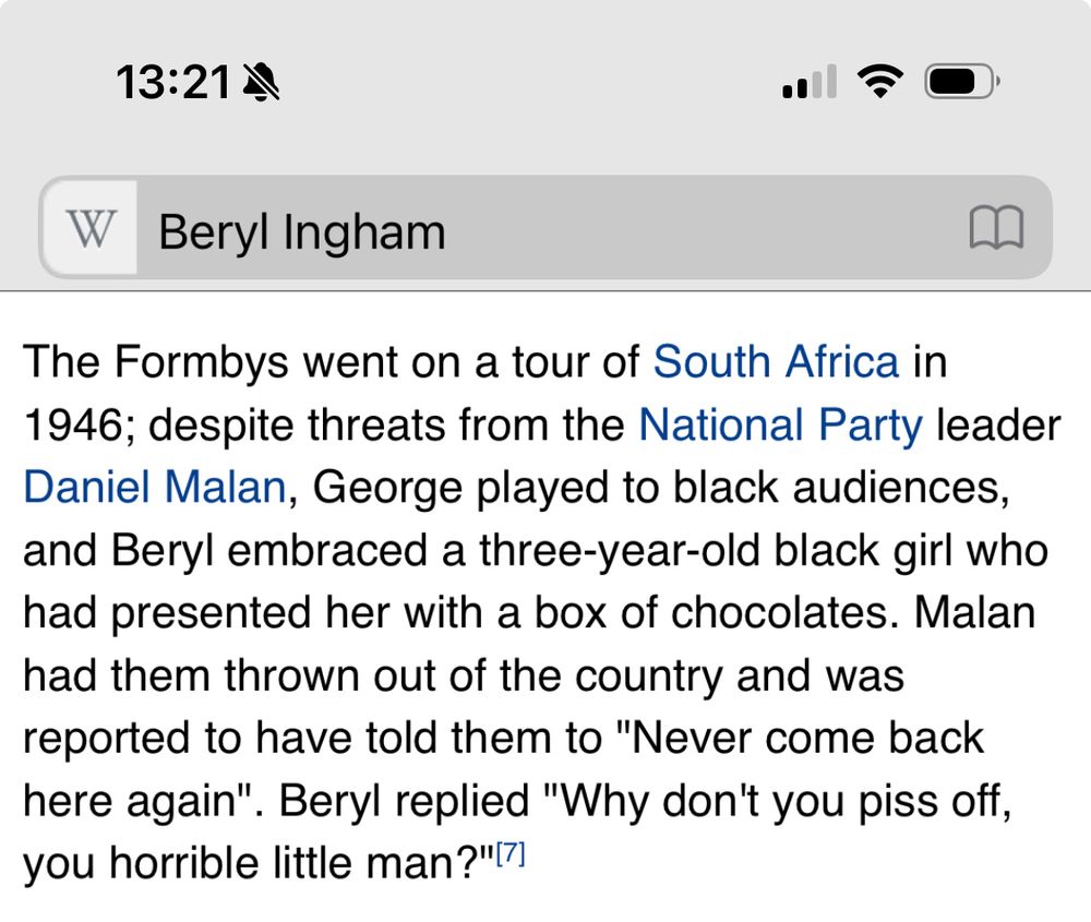 Wikipedia page for Beryl Ingham:

The Formbys went on a tour of South Africa in 1946; despite threats from the National Party leader Daniel Malan, George played to black audiences, and Beryl embraced a three-year-old black girl who had presented her with a box of chocolates. Malan had them thrown out of the country and was reported to have told them to "Never come back here again". Beryl replied "Why don't you piss off, you horrible little man?"