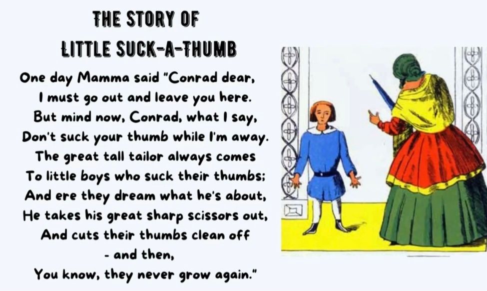 THE STORY OF
LITTLE SUCK-A-THUMB
One day Mamma said "Conrad dear,
Imust go out and leave you here.
But mind now, Conrad, what I say,
Don't suck your thumb while 'm away.
The great tall tailor always comes
To little boys who suck their thumbs:
And ere they dream what he's about,
He takes his great sharp scissors out,
And cuts their thumbs clean off- and then,
You know, they never grow again."
