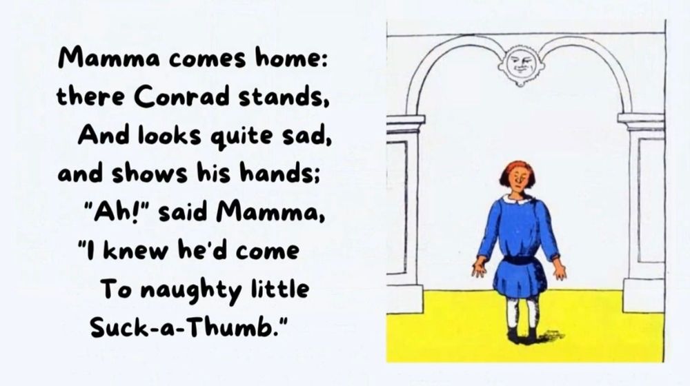 Mamma comes home:
there Conrad stands,
And looks quite sad,
and shows his hands;
"Ah!" said Mamma,
I knew he'd come
To naughty little
Suck-a-Thumb."