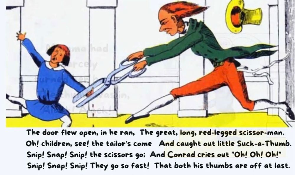 The door flew open, in he ran,
The great, long, red-legged scissor-man.
Oh! children, see! the tailor's come And caught out little Suck-a-Thumb.
Snip! Snap! Snip! the scissors go; And Conrad cries out "Oh! Oh! Oh!"
Snip! Snap! Snip! They go so fast! That both his thumbs are off at last.