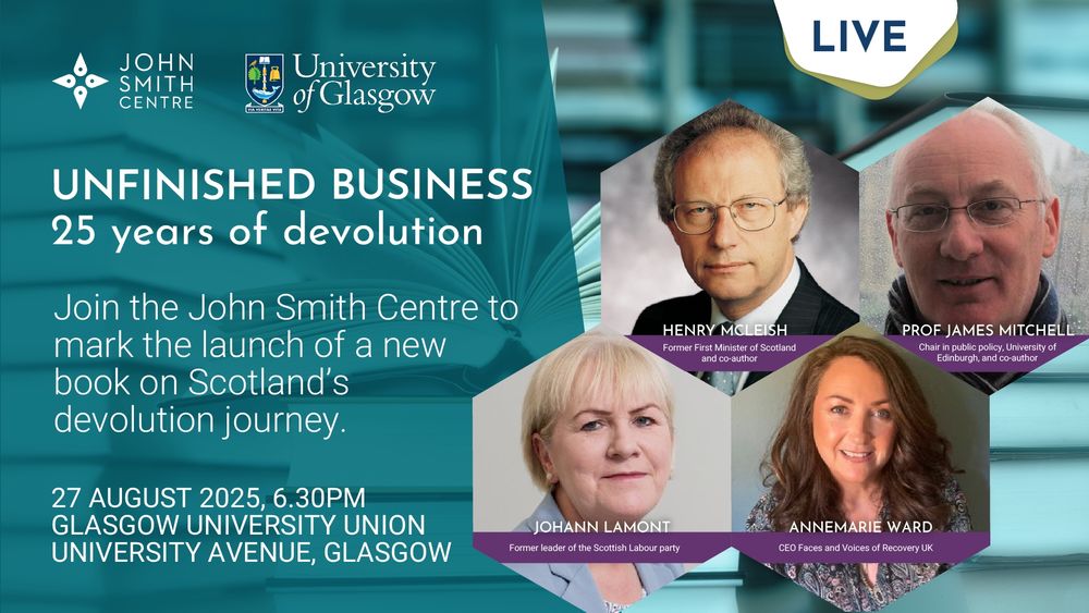 A designed graphic with text reading: "LIVE. Unfinished Business: 25 years of devolution. Join the John Smith centre to mark the launch of a new book on Scotland's devolution journey. 27 August 2025, 6.30pm, Glasgow University Union, University Avenue, Glasgow." Next to the text are headshot-style photos of Henry McLeish, former First Minister of Scotland and co-author; Professor James Mitchell, Chair in Public Policy, University of Edinburgh, and co-author; Johann Lamont, former leader of the Scottish Labour Party; and Annemarie Ward, CEO Faces and Voices of Recovery UK. The graphic also shows the logos of the John Smith Centre and the University of Glasgow.