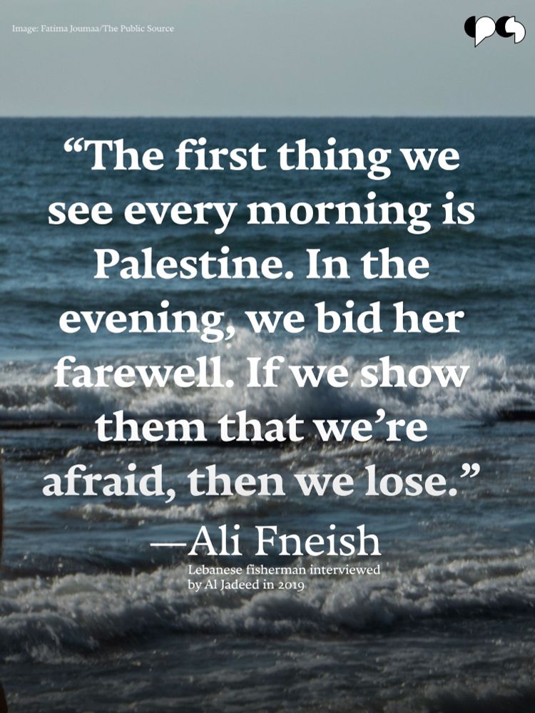 Text on an image of the sea photographed by Fatima Joumaa for The Public Source. The text reads: "The first thing we see every morning is Palestine. In the evening, we bid her farewell. If we show them that we are afraid, then we lose."
—Ali Fneish
Lebanese fisherman interviewed by Al Jadeed in 2019
