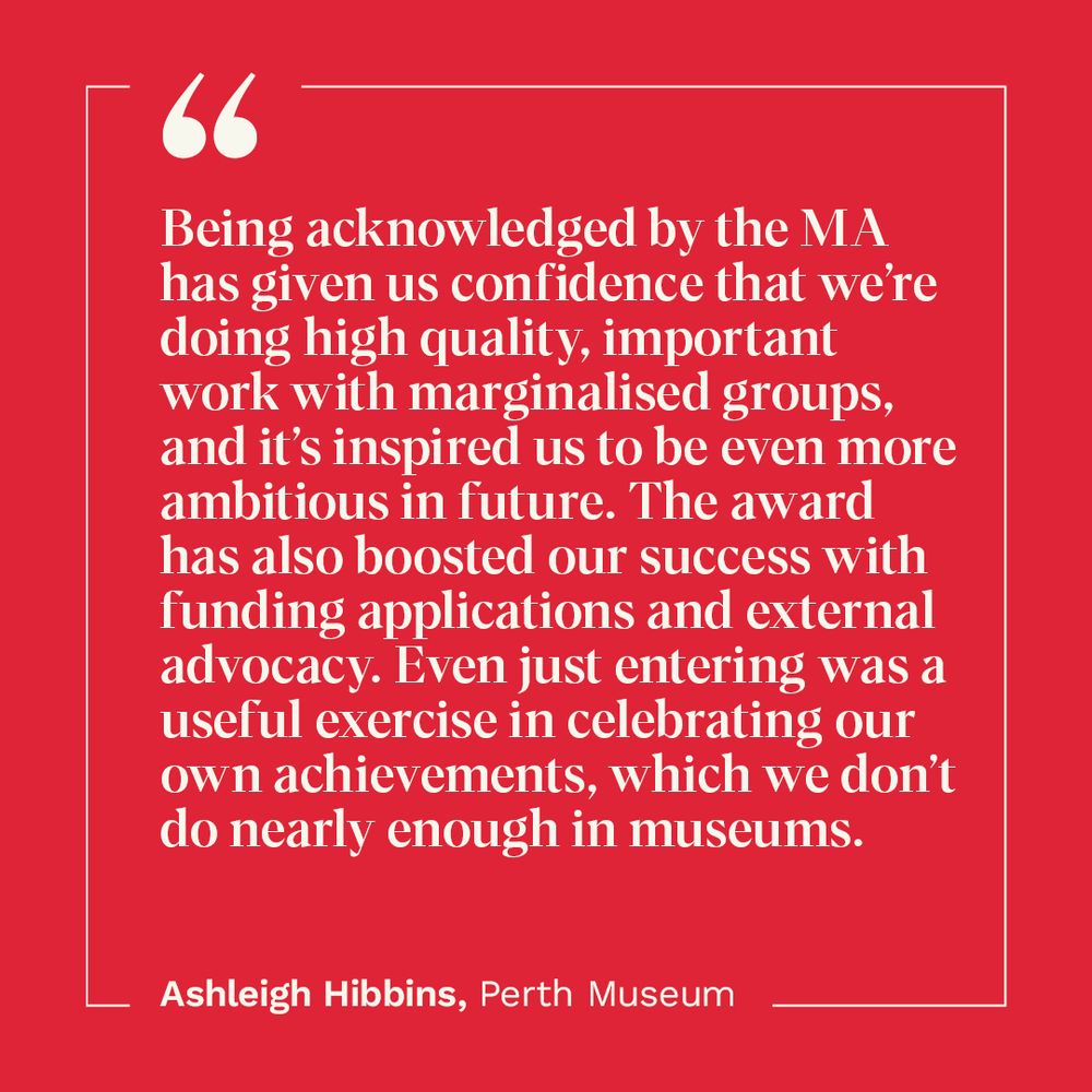Being acknowledged by the MA has given us confidence that we’re doing high quality, important work with marginalised groups, and it’s inspired us to be even more ambitious in future. The award has also boosted our success with funding applications and external advocacy. Even just entering was a useful exercise in celebrating our own achievements, which we don’t do nearly enough in museums. Quote by Ashleigh Hibbins, Perth Museum