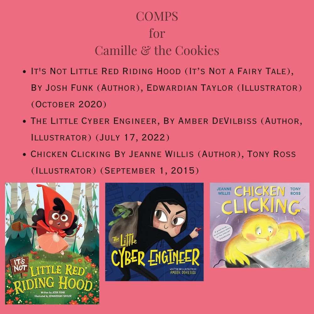 Light Red background.  Title reads: "Comps for Camille & the Cookies.”  There is a bulleted list of 3 works.
It's Not Little Red Riding Hood (It’s Not a Fairy Tale), By Josh Funk (Author), Edwardian Taylor (Illustrator) (October 2020)
The Little Cyber Engineer, By Amber DeVilbiss (Author, Illustrator) (July 17, 2022)
Chicken Clicking By Jeanne Willis (Author), Tony Ross (Illustrator) (September 1, 2015)
Underneath the list comes the cover images of each of the books.
On the left is the cover image of It's Not Little Red Riding Hood. It's a stylized cartoon of a little girl in a peach dress with a red hood in a forest holding a basket. There are red and white flowers in the foreground. 

The middle image is of a book with a navy cover. Its title is The Little Cyber Engineer in yellow text. The image is of a little girl in all black looking like a ninja or hacker. She's carrying a sack full of money. The author and illustrator is listed in the bottom right hand corner in white and yellow text.

On the right, is an image of a very cartoonish adorable and humanized chick sitting in front of a desktop computer with a computer screen glowing. The chick is using a mouse and keyboard and is obviously online surfing. The chick has blushing cheeks. The Title, Chicken Clicking, appears in big, yellow font.  The author’s and illustrator’s names in small blue font on either side of the title. There’s a quote on the cover in a cartoon bubble that reads, “A great book…to introduce safety on the intranet. GUARDIAN”
