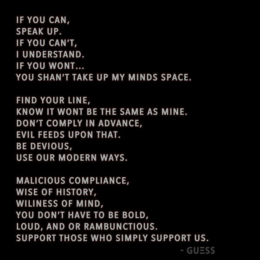 A poem with white letters on black background...

IF YOU CAN,
SPEAK UP.
IF YOU CAN'T,
I UNDERSTAND.
IF YOU WONT...
YOU SHAN'T TAKE UP MY MINDS SPACE.

FIND YOUR LINE,
KNOW IT WONT BE THE SAME AS MINE.
DON'T COMPLY IN ADVANCE, EVIL FEEDS UPON THAT.
BE DEVIOUS,
USE OUR MODERN WAYS.

MALICIOUS COMPLIANCE, WISE OF HISTORY, WILINESS OF MIND,
YOU DON'T HAVE TO BE BOLD, LOUD, AND OR RAMBUNCTIOUS.
SUPPORT THOSE WHO SIMPLY SUPPORT US.

- GUESS