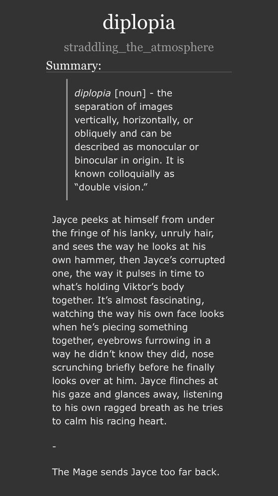 summary of diplopia: diplopia [noun] - the separation of images vertically, horizontally, or obliquely and can be described as monocular or binocular in origin. It is known colloquially as “double vision.”

Jayce peeks at himself from under the fringe of his lanky, unruly hair, and sees the way he looks at his own hammer, then Jayce’s corrupted one, the way it pulses in time to what’s holding Viktor’s body together. It’s almost fascinating, watching the way his own face looks when he’s piecing something together, eyebrows furrowing in a way he didn’t know they did, nose scrunching briefly before he finally looks over at him. Jayce flinches at his gaze and glances away, listening to his own ragged breath as he tries to calm his racing heart.

-

The Mage sends Jayce too far back.