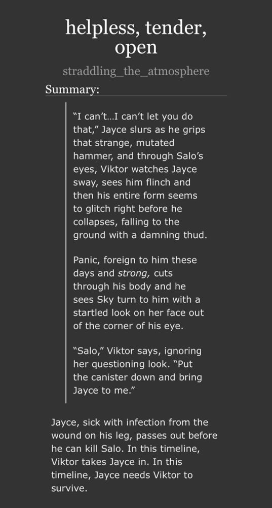 summary of my jayvik holiday exchange fic: 

“I can’t…I can’t let you do that,” Jayce slurs as he grips that strange, mutated hammer, and through Salo’s eyes, Viktor watches Jayce sway, sees him flinch and then his entire form seems to glitch right before he collapses, falling to the ground with a damning thud.

Panic, foreign to him these days and strong, cuts through his body and he sees Sky turn to him with a startled look on her face out of the corner of his eye.

“Salo,” Viktor says, ignoring her questioning look. “Put the canister down and bring Jayce to me.”

-

Jayce, sick with infection from the wound on his leg, passes out before he can kill Salo. In this timeline, Viktor takes Jayce in. In this timeline, Jayce needs Viktor to survive.