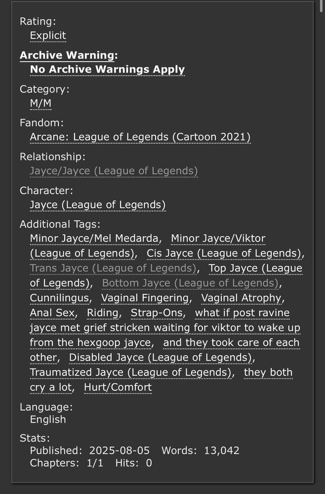 tag list for jaycest fic, which is 13042 words. tags: Minor Jayce/Mel, minor jayvik, cis jayce, trans jayce, top jayce, bottom jayce, cunnilingus, vaginal atrophy, vaginal fingering, anal sex, riding, strap-ons, disabled jayce, traumatized jayce, hurt/comfort